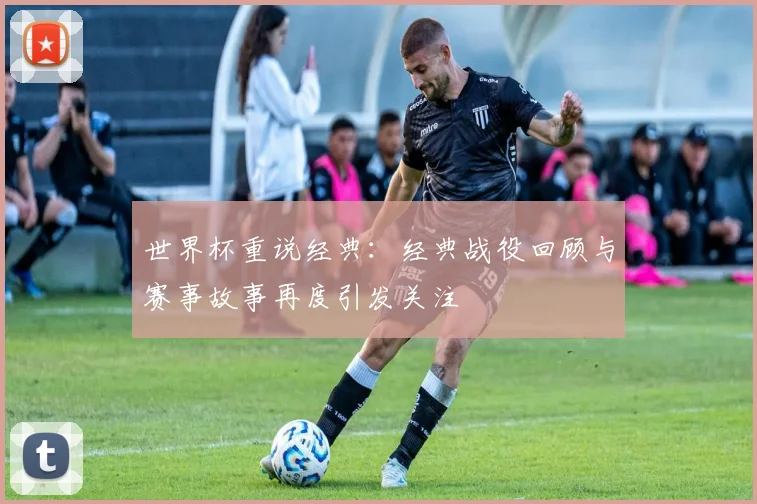 世界杯重说经典：经典战役回顾与赛事故事再度引发关注