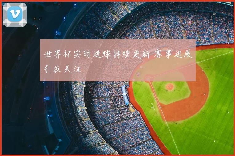 世界杯实时进球持续更新 赛事进展引发关注