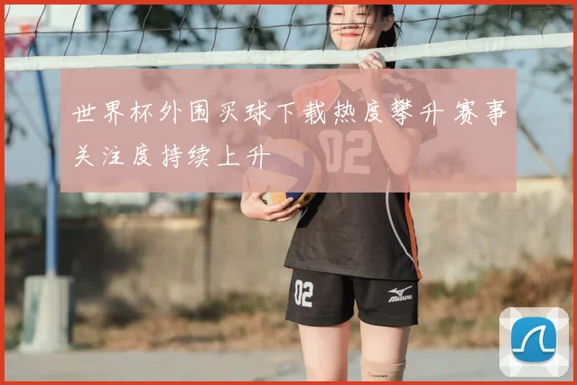 世界杯外围买球下载热度攀升 赛事关注度持续上升