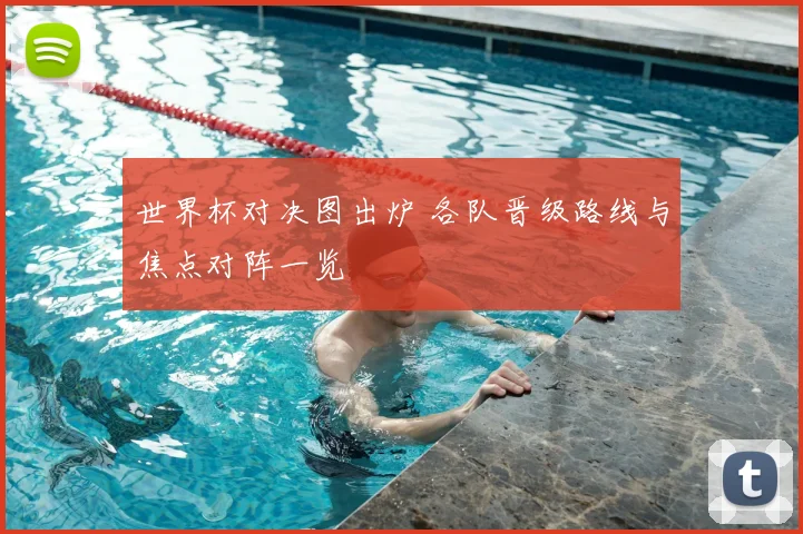 世界杯对决图出炉 各队晋级路线与焦点对阵一览