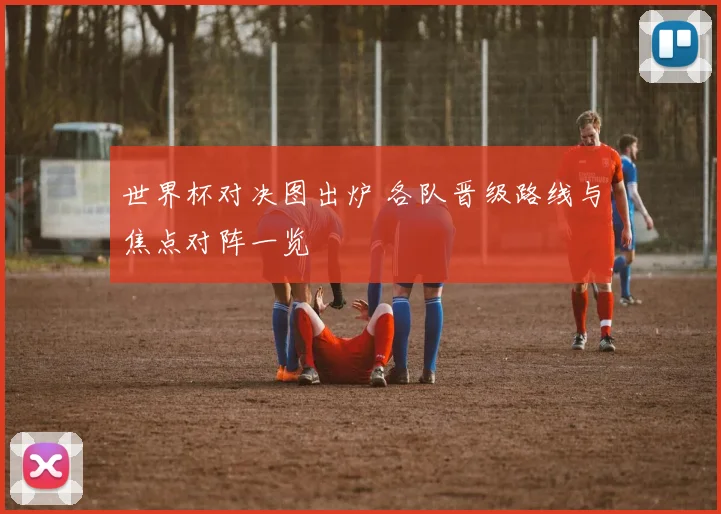 世界杯对决图出炉 各队晋级路线与焦点对阵一览
