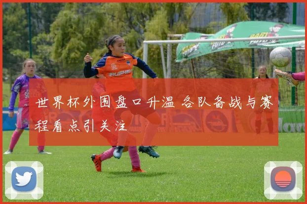 世界杯外围盘口升温 各队备战与赛程看点引关注